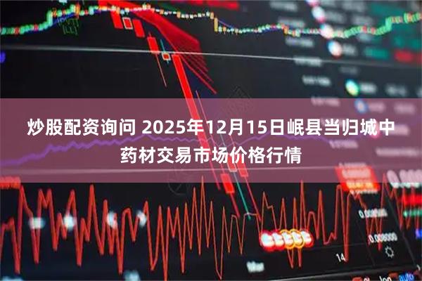 炒股配资询问 2025年12月15日岷县当归城中药材交易市场价格行情