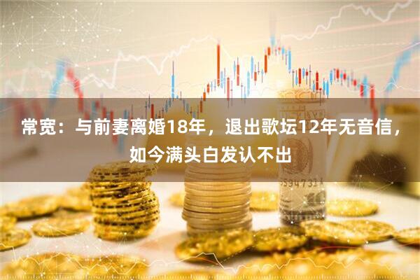 常宽：与前妻离婚18年，退出歌坛12年无音信，如今满头白发认不出