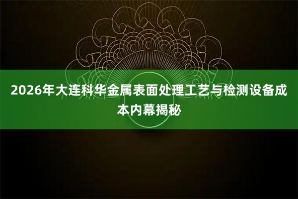 2026年大连科华金属表面处理工艺与检测设备成本内幕揭秘