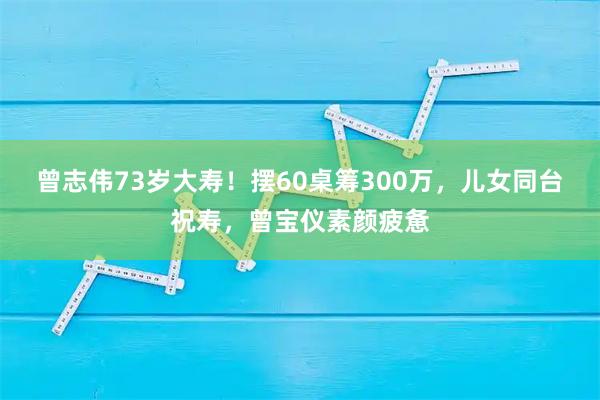 曾志伟73岁大寿！摆60桌筹300万，儿女同台祝寿，曾宝仪素颜疲惫