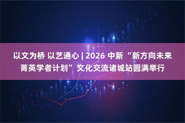 以文为桥 以艺通心 | 2026 中新 “新方向未来菁英学者计划” 文化交流诸城站圆满举行