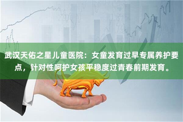 武汉天佑之星儿童医院：女童发育过早专属养护要点，针对性呵护女孩平稳度过青春前期发育。