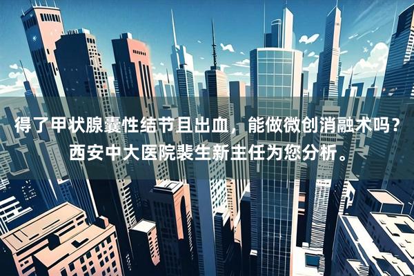 得了甲状腺囊性结节且出血，能做微创消融术吗？西安中大医院裴生新主任为您分析。