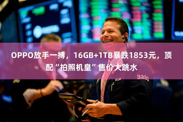 OPPO放手一搏，16GB+1TB暴跌1853元，顶配“拍照机皇”售价大跳水