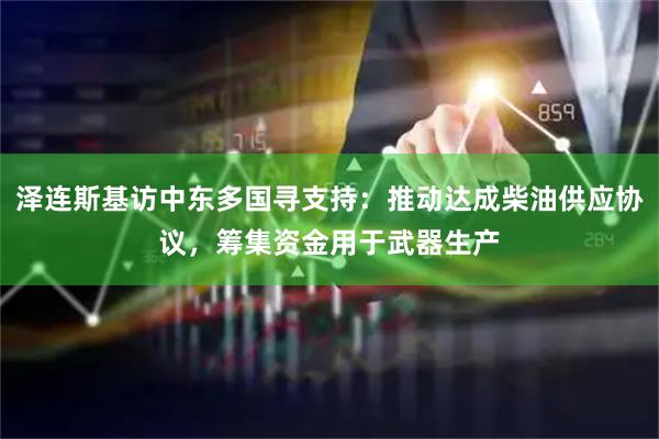 泽连斯基访中东多国寻支持：推动达成柴油供应协议，筹集资金用于武器生产