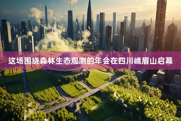 这场围绕森林生态观测的年会在四川峨眉山启幕