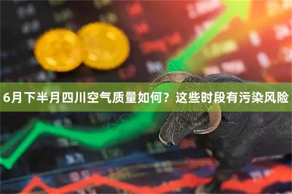 6月下半月四川空气质量如何?这些时段有污染风险