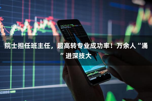 院士担任班主任，超高转专业成功率！万余人“涌”进深技大