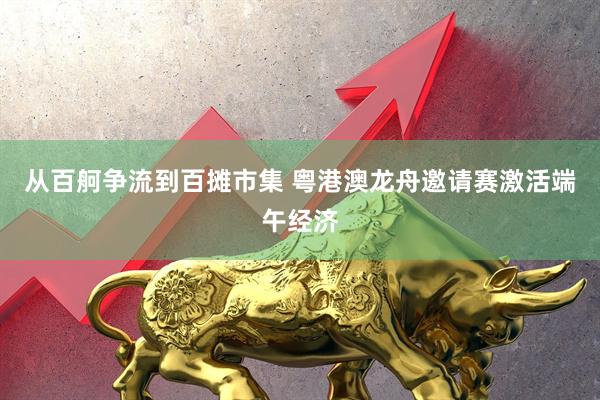 从百舸争流到百摊市集 粤港澳龙舟邀请赛激活端午经济