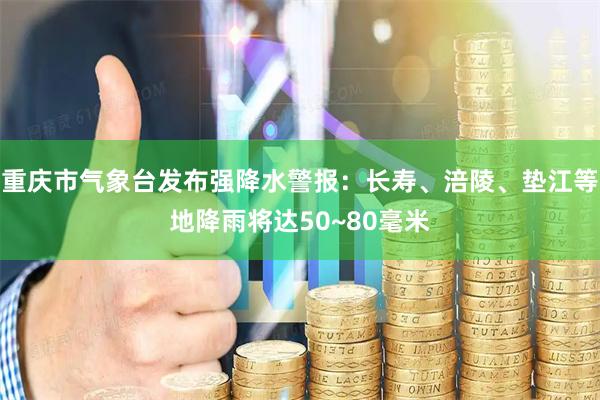 重庆市气象台发布强降水警报：长寿、涪陵、垫江等地降雨将达50~80毫米