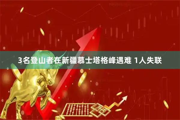 3名登山者在新疆慕士塔格峰遇难 1人失联