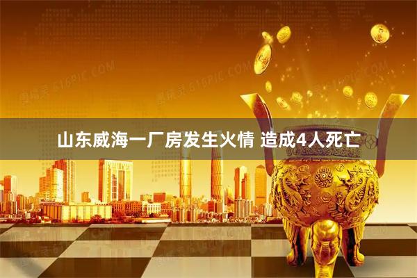山东威海一厂房发生火情 造成4人死亡
